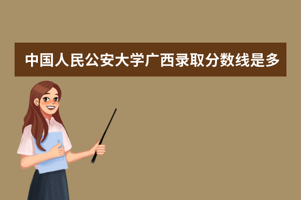 中国人民公安大学广西录取分数线是多少 中国人民公安大学广西招生人数多少